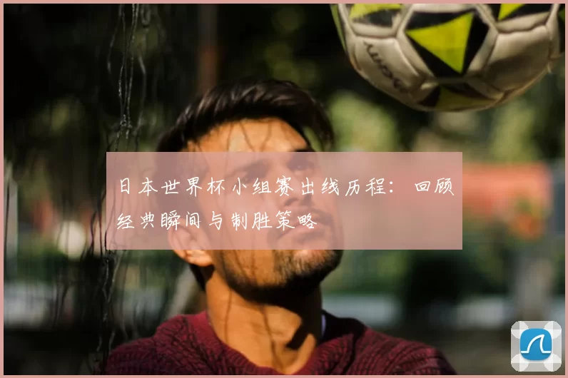 日本世界杯小组赛出线历程：回顾经典瞬间与制胜策略