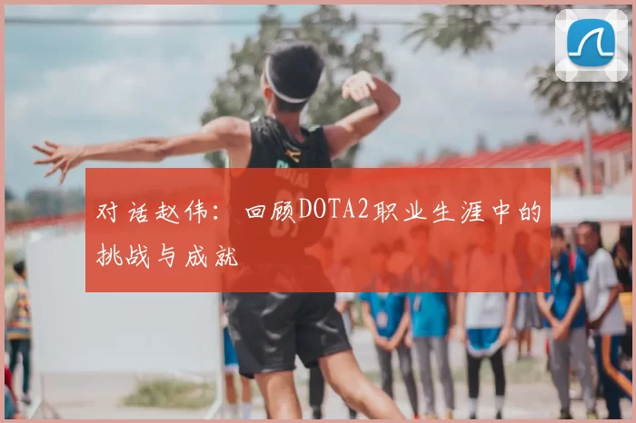 对话赵伟：回顾DOTA2职业生涯中的挑战与成就