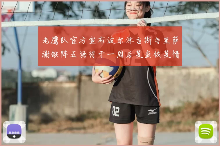 老鹰队官方宣布波尔津吉斯与里萨谢缺阵五场将于一周后复查恢复情况