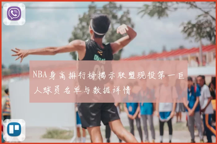 NBA身高排行榜揭示联盟现役第一巨人球员名单与数据详情