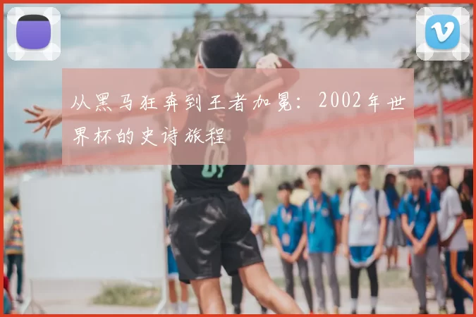 从黑马狂奔到王者加冕:2002年世界杯的史诗旅程