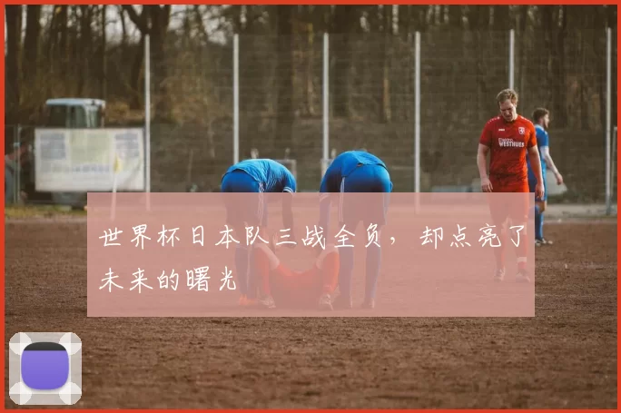 世界杯日本队三战全负，却点亮了未来的曙光