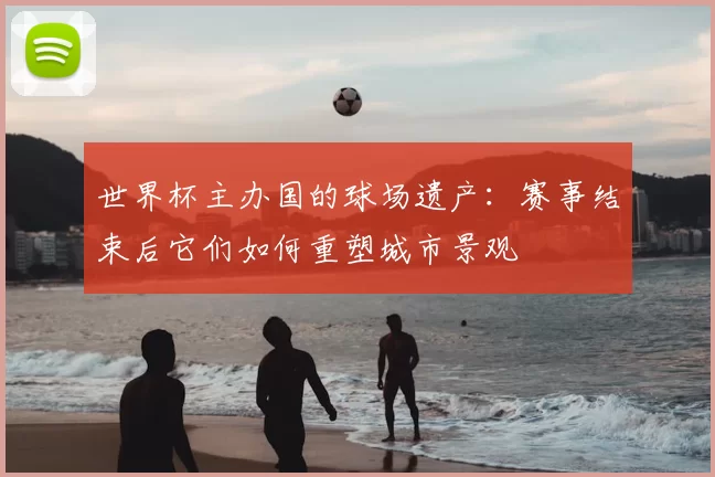 世界杯主办国的球场遗产：赛事结束后它们如何重塑城市景观