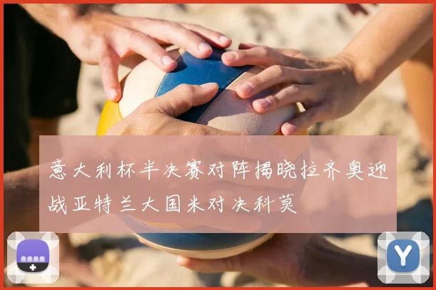 意大利杯半决赛对阵揭晓拉齐奥迎战亚特兰大国米对决科莫