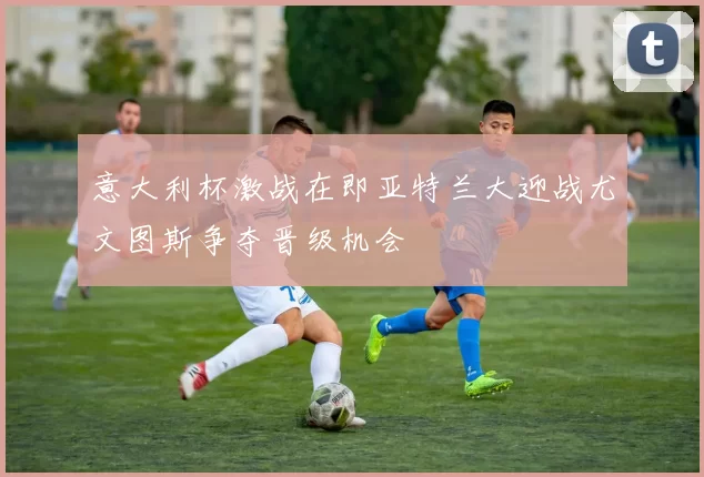 意大利杯激战在即亚特兰大迎战尤文图斯争夺晋级机会