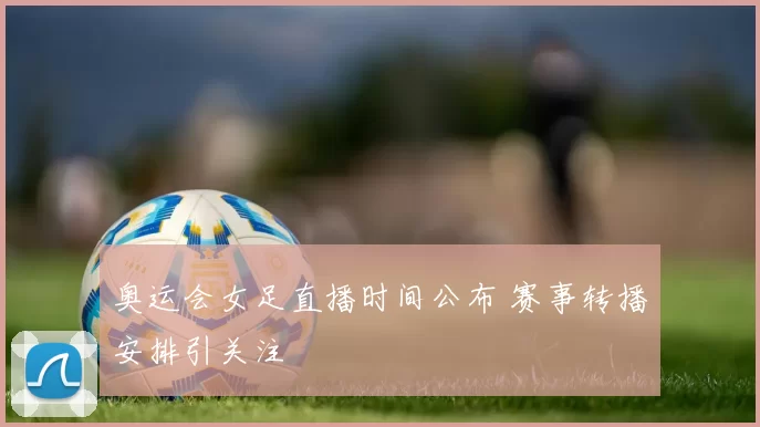 奥运会女足直播时间公布 赛事转播安排引关注