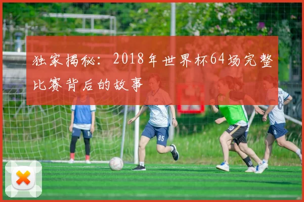 独家揭秘：2018年世界杯64场完整比赛背后的故事