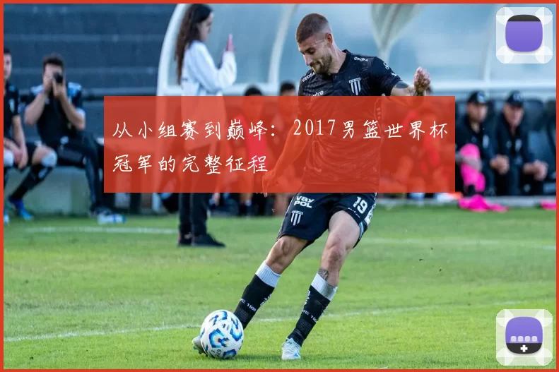 从小组赛到巅峰:2017男篮世界杯冠军的完整征程