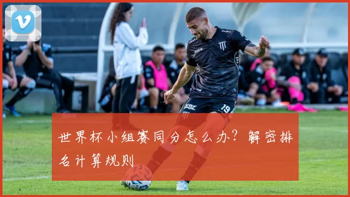 世界杯小组赛同分怎么办?解密排名计算规则