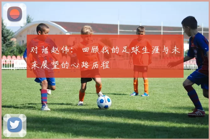 对话赵伟：回顾我的足球生涯与未来展望的心路历程