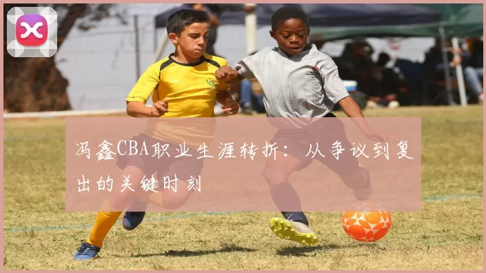 冯鑫CBA职业生涯转折：从争议到复出的关键时刻