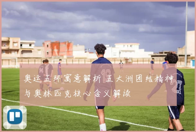 奥运五环寓意解析 五大洲团结精神与奥林匹克核心含义解读