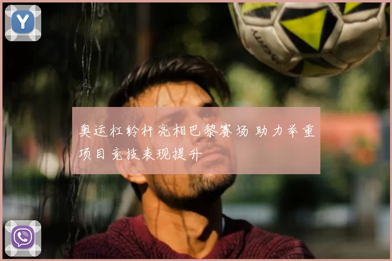 奥运杠铃杆亮相巴黎赛场 助力举重项目竞技表现提升