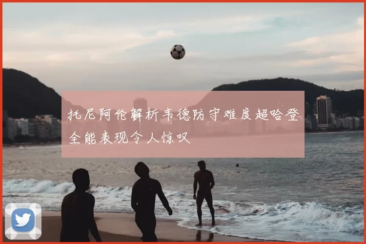 托尼阿伦解析韦德防守难度超哈登全能表现令人惊叹