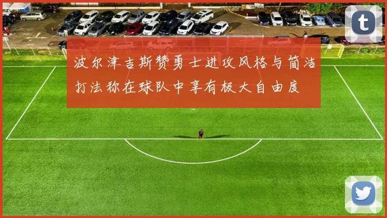 波尔津吉斯赞勇士进攻风格与简洁打法称在球队中享有极大自由度