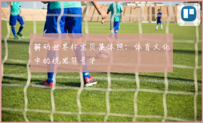 解码世界杯宝贝集体照:体育文化中的视觉符号学