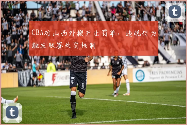 CBA对山西外援开出罚单，违规行为触发联赛处罚机制