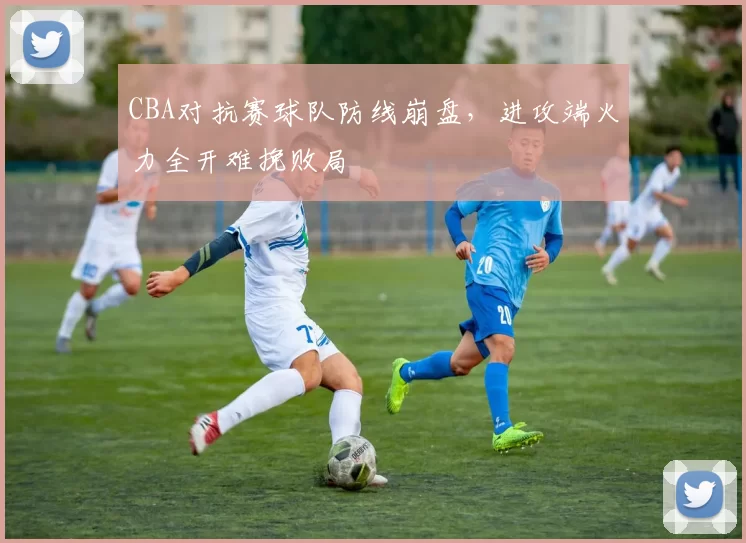 CBA对抗赛球队防线崩盘,进攻端火力全开难挽败局