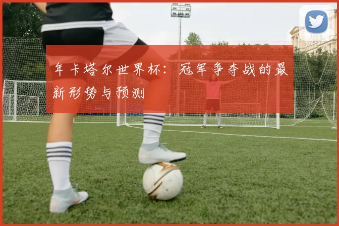 年卡塔尔世界杯：冠军争夺战的最新形势与预测
