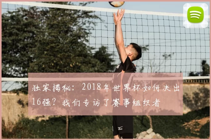 独家揭秘：2018年世界杯如何决出16强？我们专访了赛事组织者