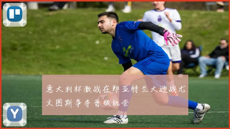 意大利杯激战在即亚特兰大迎战尤文图斯争夺晋级机会