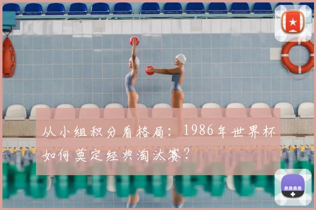 从小组积分看格局:1986年世界杯如何奠定经典淘汰赛?