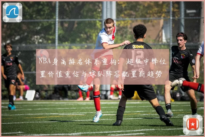 NBA身高排名体系重构：超级中锋位置价值重估与球队阵容配置新趋势