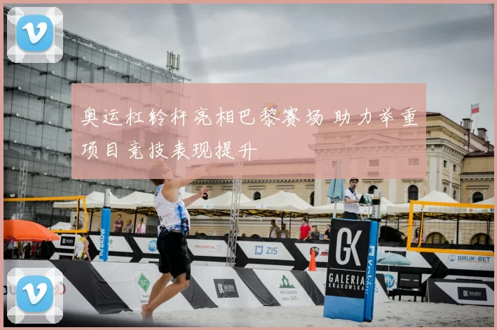 奥运杠铃杆亮相巴黎赛场 助力举重项目竞技表现提升