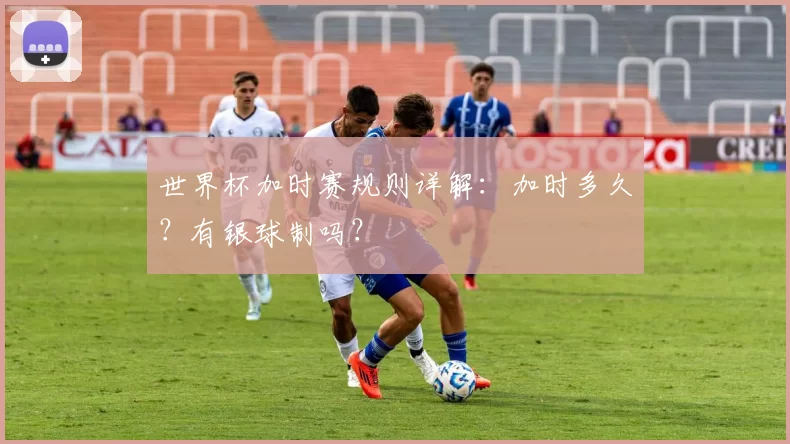 世界杯加时赛规则详解：加时多久？有银球制吗？