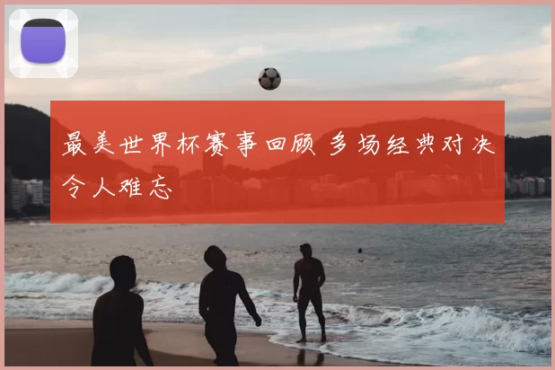 最美世界杯赛事回顾 多场经典对决令人难忘