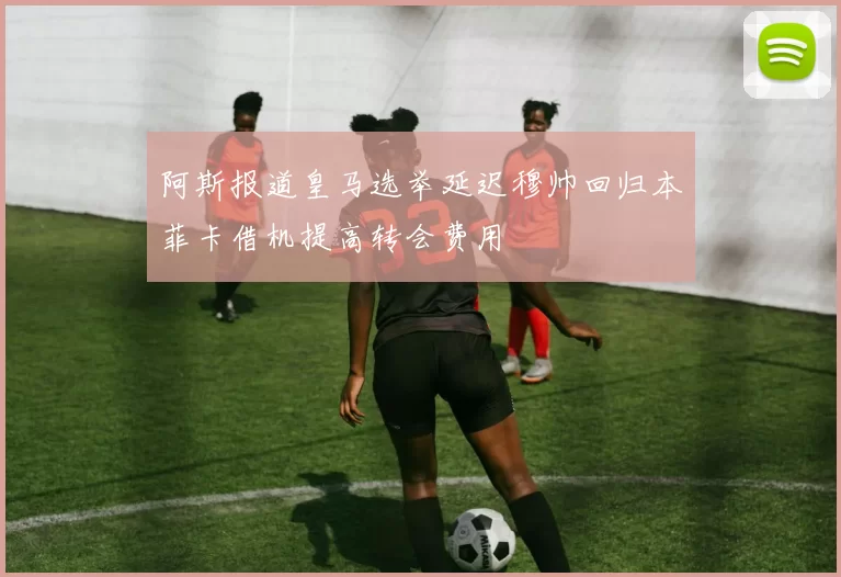 阿斯报道皇马选举延迟穆帅回归本菲卡借机提高转会费用