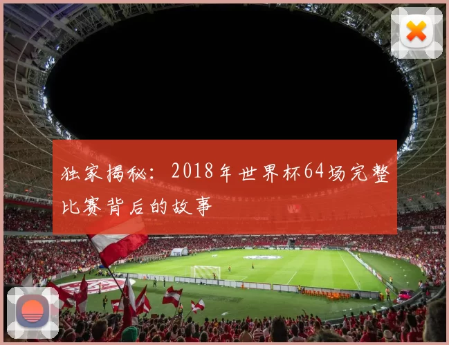 独家揭秘:2018年世界杯64场完整比赛背后的故事