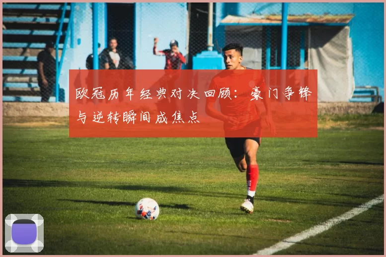欧冠历年经典对决回顾:豪门争锋与逆转瞬间成焦点