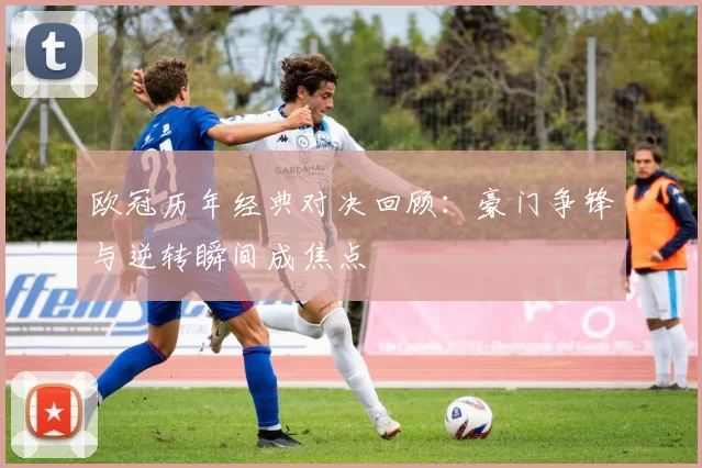 欧冠历年经典对决回顾：豪门争锋与逆转瞬间成焦点
