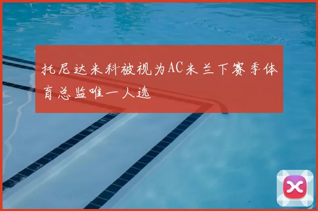 托尼达米科被视为AC米兰下赛季体育总监唯一人选