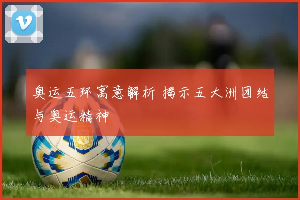 奥运五环寓意解析 揭示五大洲团结与奥运精神