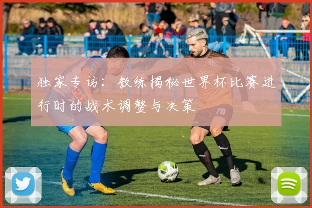 独家专访:教练揭秘世界杯比赛进行时的战术调整与决策
