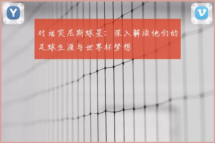 对话突尼斯球星：深入解读他们的足球生涯与世界杯梦想