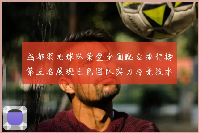 成都羽毛球队荣登全国配合排行榜第五名展现出色团队实力与竞技水平