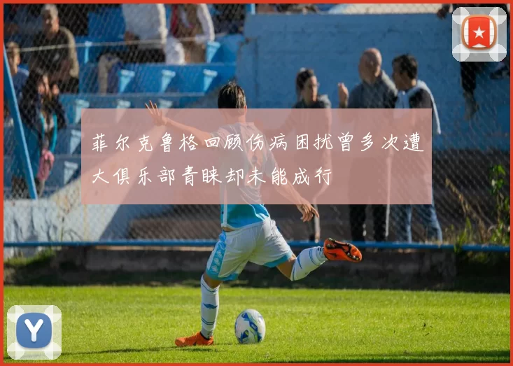 菲尔克鲁格回顾伤病困扰曾多次遭大俱乐部青睐却未能成行