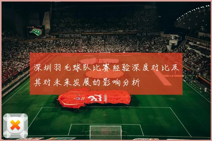深圳羽毛球队比赛经验深度对比及其对未来发展的影响分析