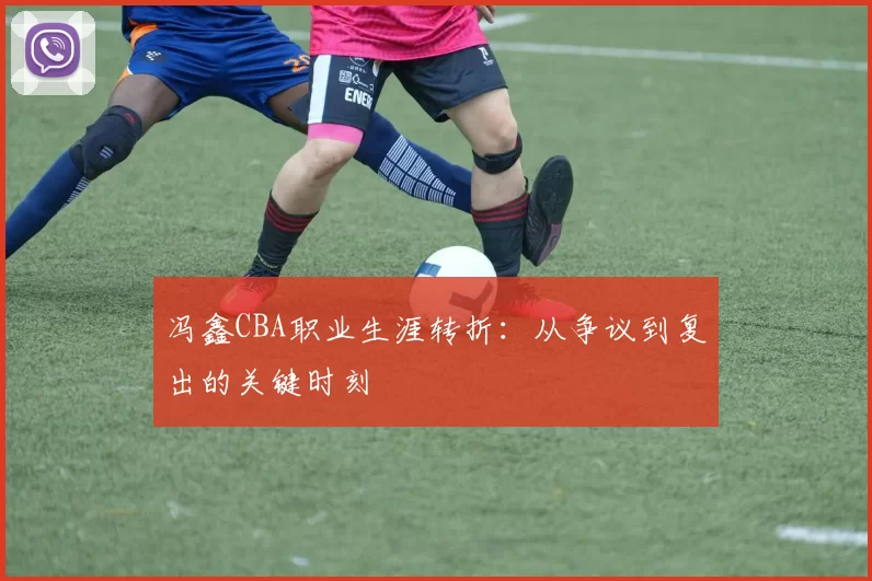 冯鑫CBA职业生涯转折：从争议到复出的关键时刻