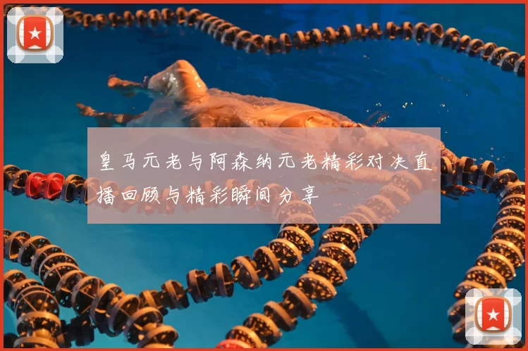 皇马元老与阿森纳元老精彩对决直播回顾与精彩瞬间分享