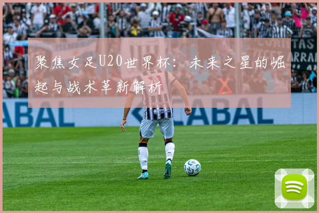聚焦女足U20世界杯:未来之星的崛起与战术革新解析