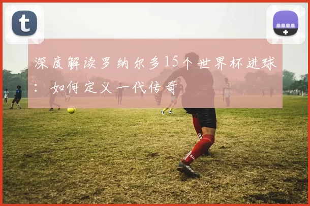 深度解读罗纳尔多15个世界杯进球：如何定义一代传奇