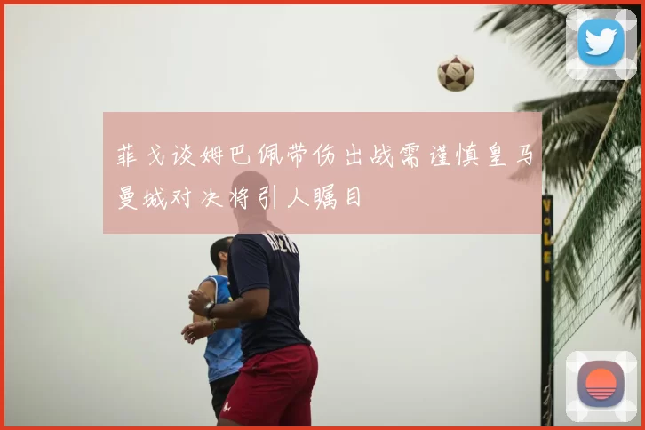 菲戈谈姆巴佩带伤出战需谨慎皇马曼城对决将引人瞩目