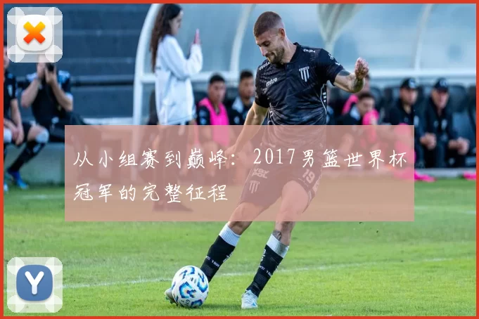 从小组赛到巅峰:2017男篮世界杯冠军的完整征程