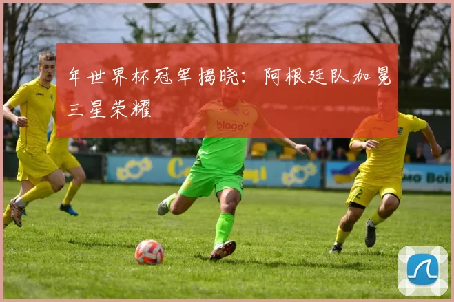 年世界杯冠军揭晓：阿根廷队加冕三星荣耀