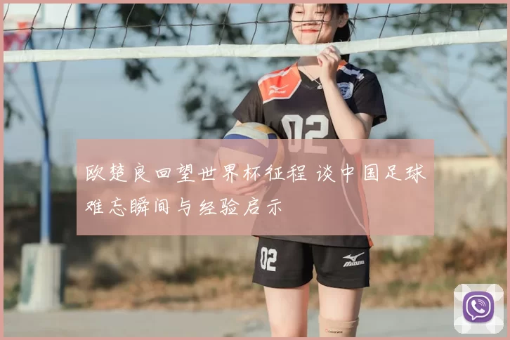 欧楚良回望世界杯征程 谈中国足球难忘瞬间与经验启示