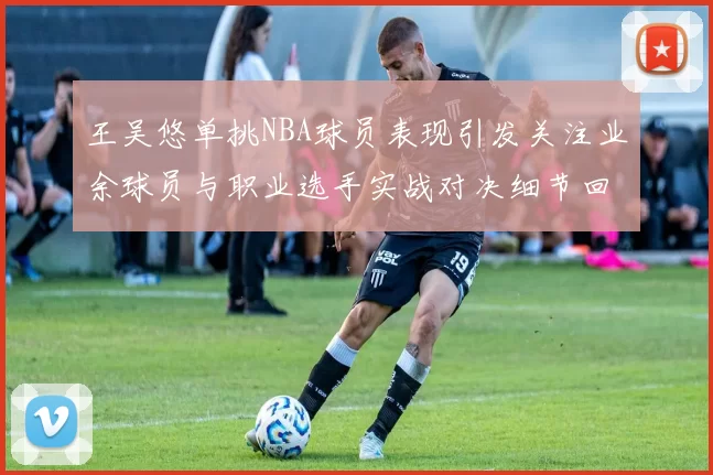 王吴悠单挑NBA球员表现引发关注业余球员与职业选手实战对决细节回顾
